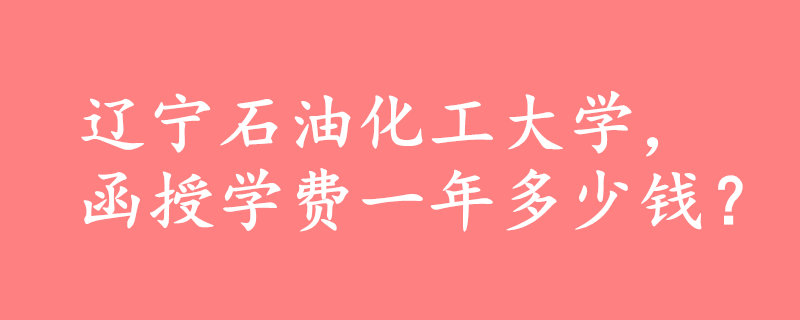 辽宁石油化工大学函授一年多少钱