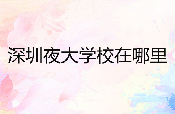 深圳夜大学校在哪里？哪个比较好？