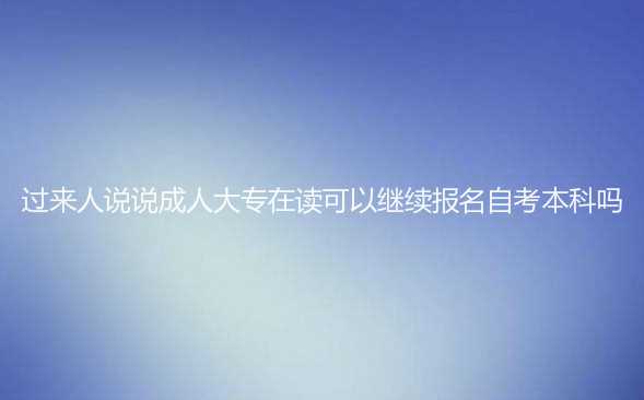 过来人说说成人大专在读可以继续报名自考本科吗