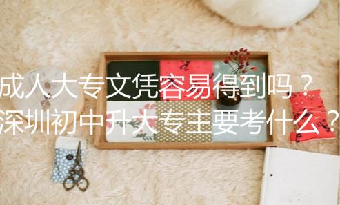 成人大专文凭容易得到吗？深圳初中升大专主要考什么？