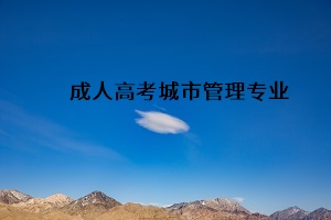 成人高考专升本城市管理专业是干什么？城市管理专业介绍